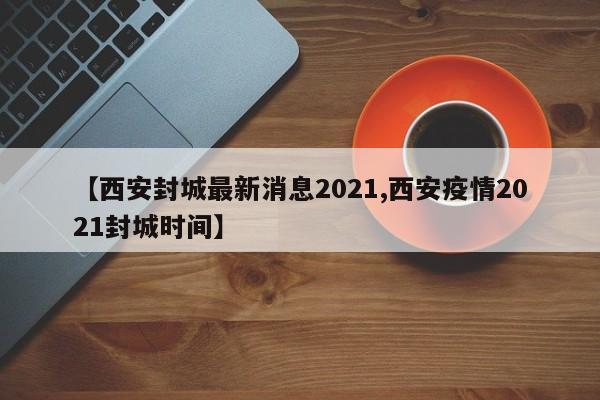 【西安封城最新消息2021,西安疫情2021封城时间】