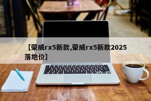 【荣威rx5新款,荣威rx5新款2025落地价】