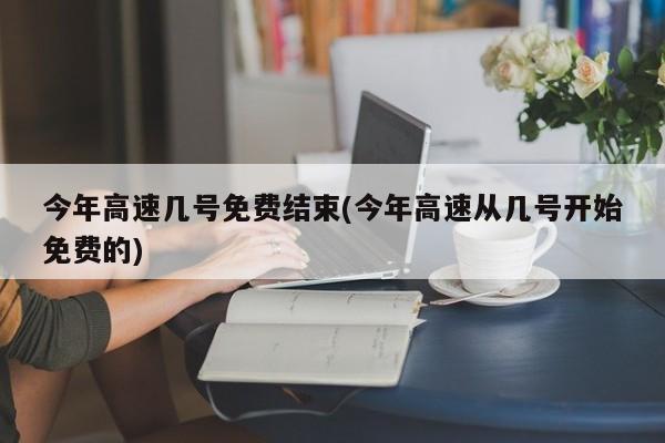 今年高速几号免费结束(今年高速从几号开始免费的)