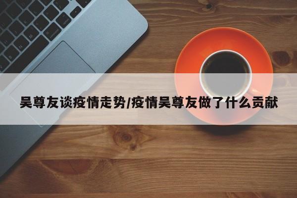 吴尊友谈疫情走势/疫情吴尊友做了什么贡献