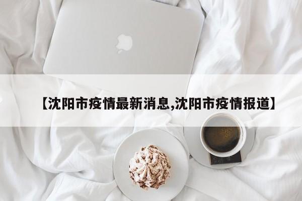 【沈阳市疫情最新消息,沈阳市疫情报道】