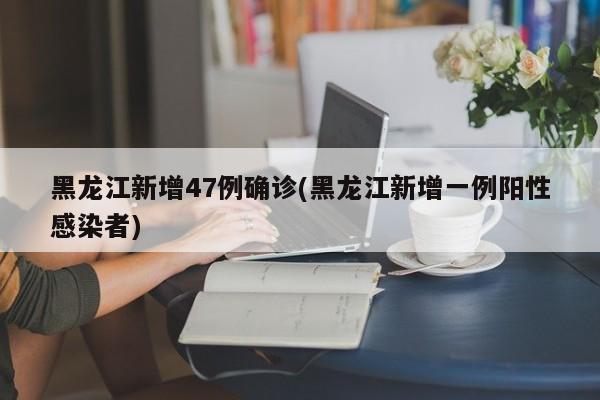 黑龙江新增47例确诊(黑龙江新增一例阳性感染者)