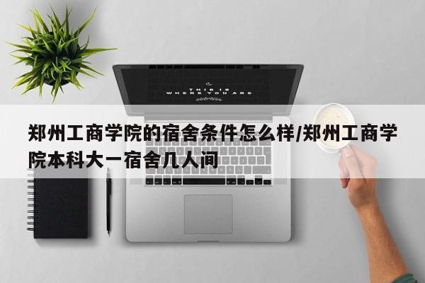 郑州工商学院的宿舍条件怎么样/郑州工商学院本科大一宿舍几人间