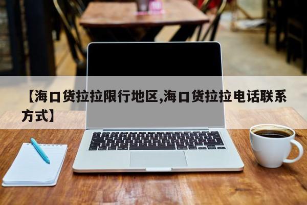 【海口货拉拉限行地区,海口货拉拉电话联系方式】