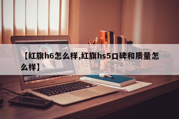 【红旗h6怎么样,红旗hs5口碑和质量怎么样】