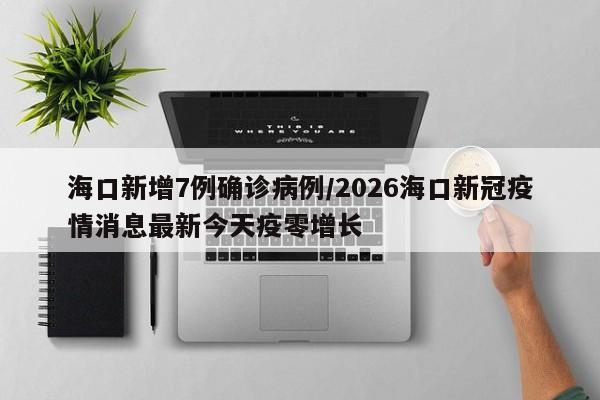 海口新增7例确诊病例/2026海口新冠疫情消息最新今天疫零增长