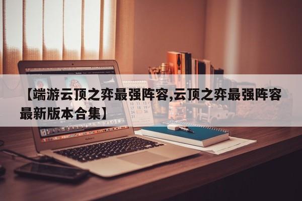 【端游云顶之弈最强阵容,云顶之弈最强阵容最新版本合集】