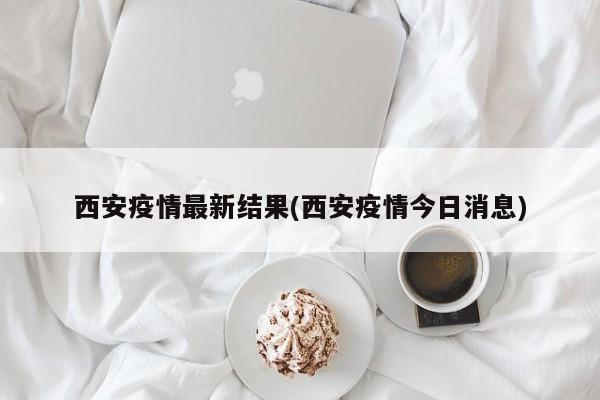 西安疫情最新结果(西安疫情今日消息)