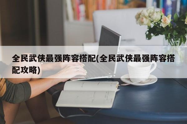 全民武侠最强阵容搭配(全民武侠最强阵容搭配攻略)