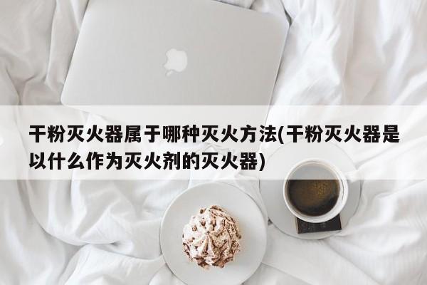 干粉灭火器属于哪种灭火方法(干粉灭火器是以什么作为灭火剂的灭火器)