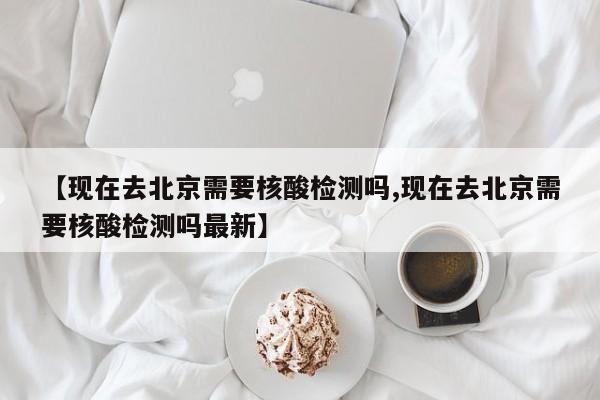 【现在去北京需要核酸检测吗,现在去北京需要核酸检测吗最新】
