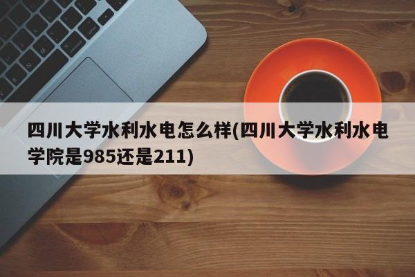 四川大学水利水电怎么样(四川大学水利水电学院是985还是211)