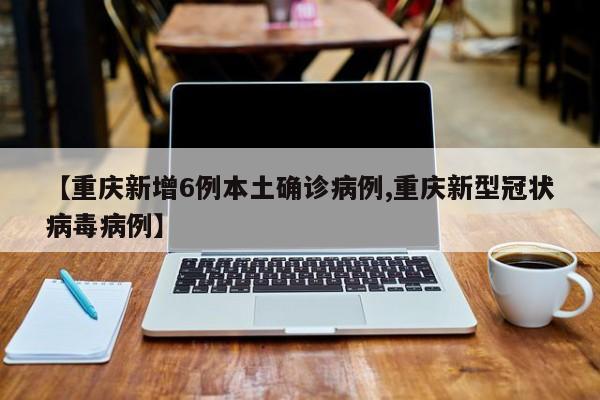【重庆新增6例本土确诊病例,重庆新型冠状病毒病例】
