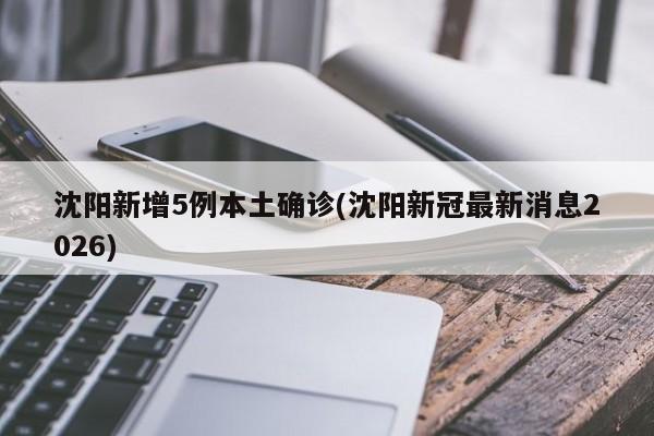 沈阳新增5例本土确诊(沈阳新冠最新消息2026)