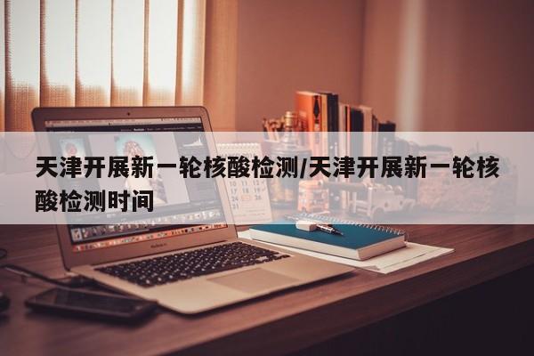天津开展新一轮核酸检测/天津开展新一轮核酸检测时间