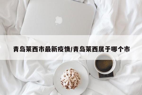 青岛莱西市最新疫情/青岛莱西属于哪个市