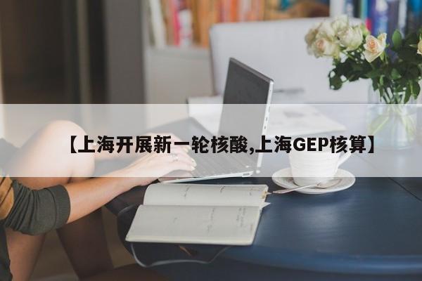 【上海开展新一轮核酸,上海GEP核算】