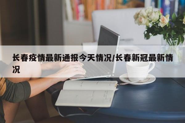 长春疫情最新通报今天情况/长春新冠最新情况