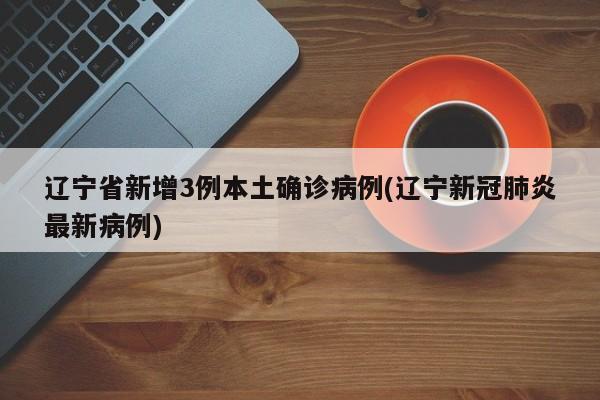 辽宁省新增3例本土确诊病例(辽宁新冠肺炎最新病例)