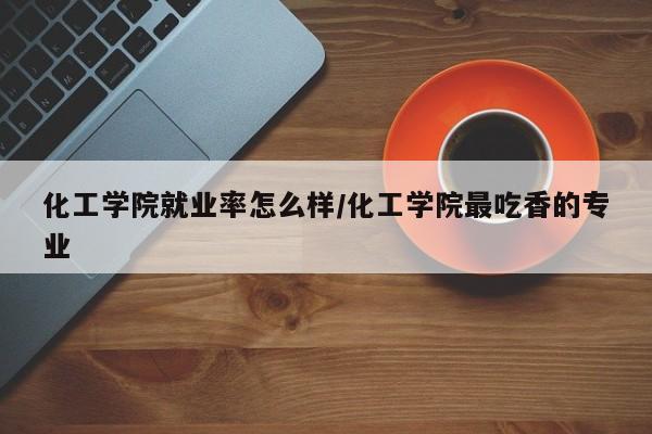 化工学院就业率怎么样/化工学院最吃香的专业