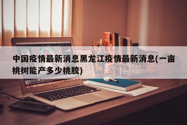 中国疫情最新消息黑龙江疫情最新消息(一亩桃树能产多少桃胶)