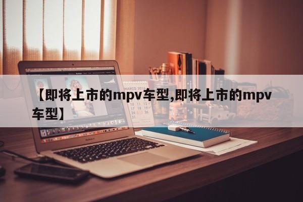 【即将上市的mpv车型,即将上市的mpv车型】