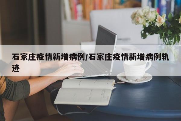 石家庄疫情新增病例/石家庄疫情新增病例轨迹