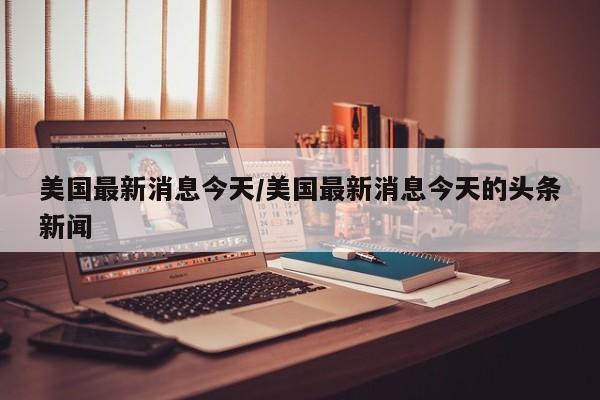 美国最新消息今天/美国最新消息今天的头条新闻