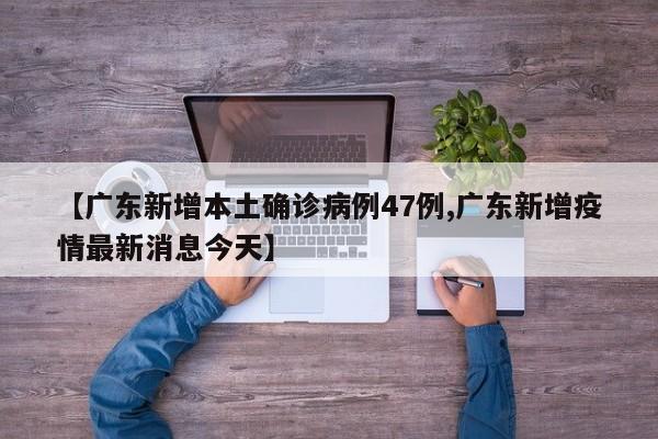 【广东新增本土确诊病例47例,广东新增疫情最新消息今天】