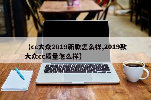 【cc大众2019新款怎么样,2019款大众cc质量怎么样】