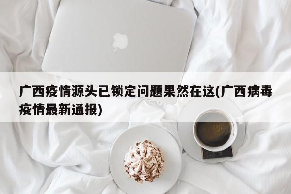 广西疫情源头已锁定问题果然在这(广西病毒疫情最新通报)