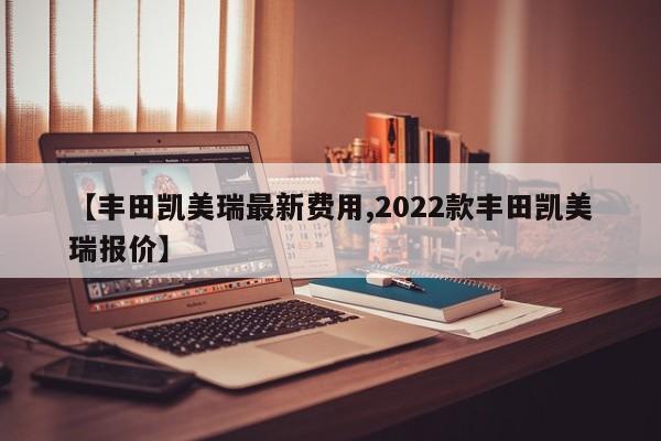 【丰田凯美瑞最新费用,2022款丰田凯美瑞报价】