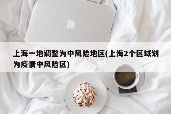 上海一地调整为中风险地区(上海2个区域划为疫情中风险区)