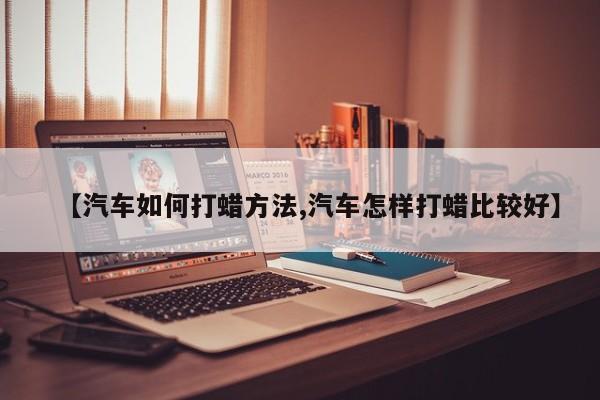【汽车如何打蜡方法,汽车怎样打蜡比较好】