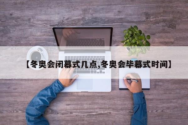 【冬奥会闭幕式几点,冬奥会毕幕式时间】