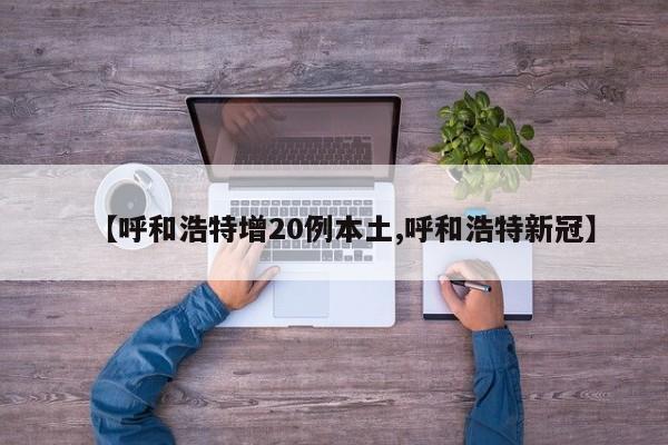 【呼和浩特增20例本土,呼和浩特新冠】
