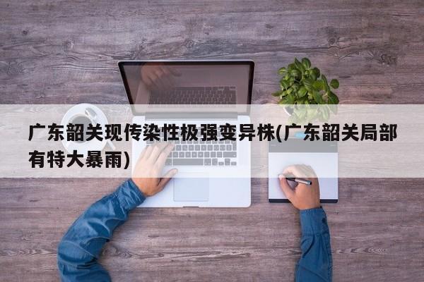 广东韶关现传染性极强变异株(广东韶关局部有特大暴雨)