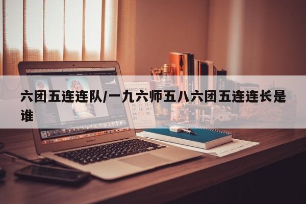 六团五连连队/一九六师五八六团五连连长是谁