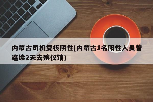 内蒙古司机复核阴性(内蒙古1名阳性人员曾连续2天去殡仪馆)