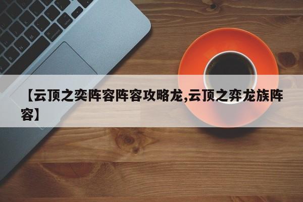 【云顶之奕阵容阵容攻略龙,云顶之弈龙族阵容】