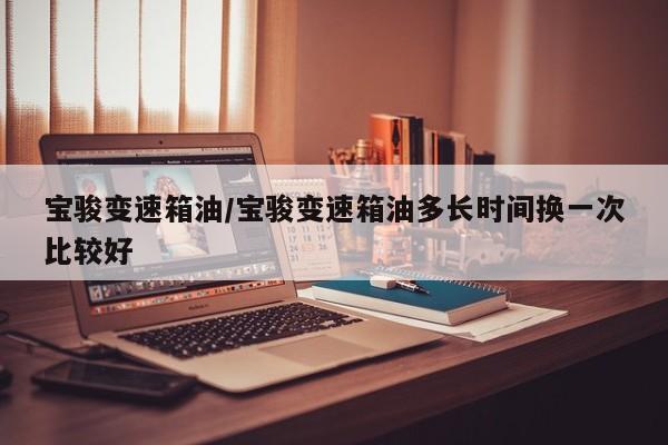 宝骏变速箱油/宝骏变速箱油多长时间换一次比较好