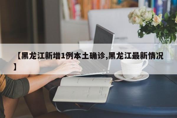【黑龙江新增1例本土确诊,黑龙江最新情况】