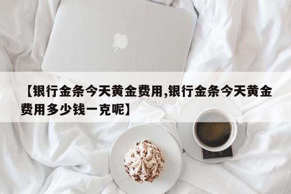 【银行金条今天黄金费用,银行金条今天黄金费用多少钱一克呢】