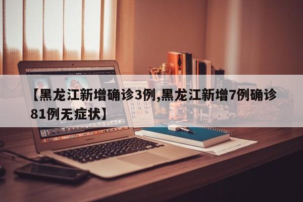 【黑龙江新增确诊3例,黑龙江新增7例确诊 81例无症状】
