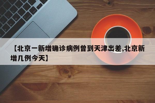 【北京一新增确诊病例曾到天津出差,北京新增几例今天】