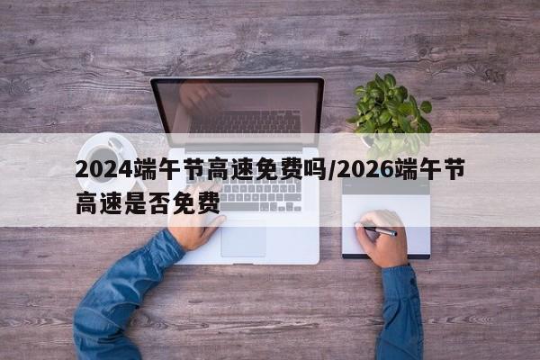 2024端午节高速免费吗/2026端午节高速是否免费
