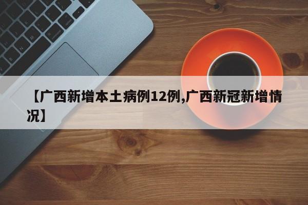 【广西新增本土病例12例,广西新冠新增情况】
