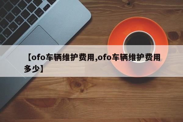 【ofo车辆维护费用,ofo车辆维护费用多少】