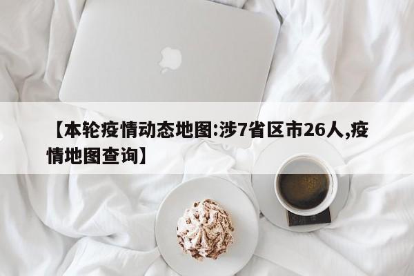 【本轮疫情动态地图:涉7省区市26人,疫情地图查询】