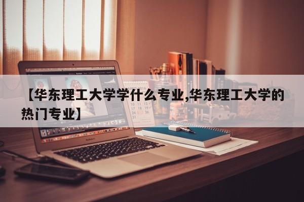 【华东理工大学学什么专业,华东理工大学的热门专业】